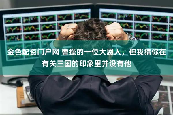 金色配资门户网 曹操的一位大恩人，但我猜你在有关三国的印象里并没有他