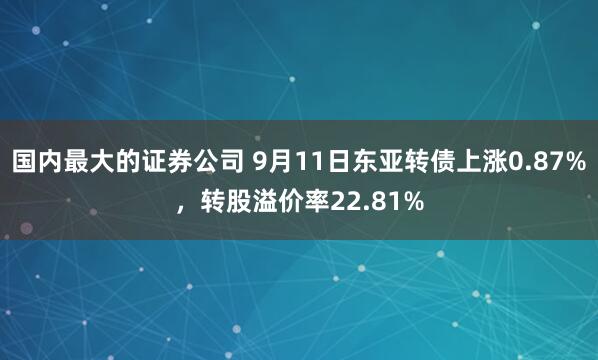 国内最大的证券公司 9月11日东亚转债上涨0.87%，转股溢价率22.81%