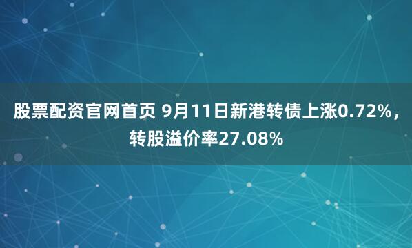 股票配资官网首页 9月11日新港转债上涨0.72%，转股溢价率27.08%