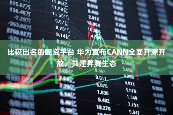 比较出名的配资平台 华为宣布CANN全面开源开放，共建昇腾生态
