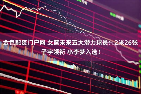 金色配资门户网 女篮未来五大潜力球员：2米26张子宇领衔 小李梦入选！