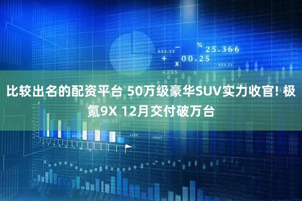 比较出名的配资平台 50万级豪华SUV实力收官! 极氪9X 12月交付破万台