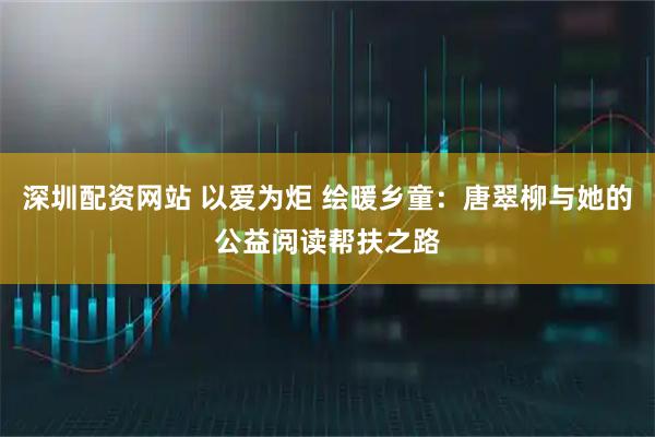 深圳配资网站 以爱为炬 绘暖乡童：唐翠柳与她的公益阅读帮扶之路
