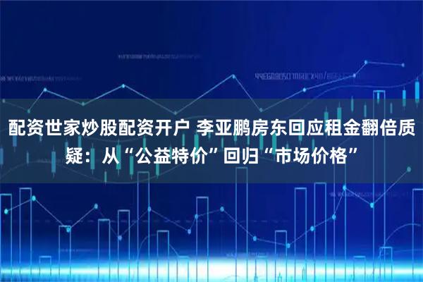 配资世家炒股配资开户 李亚鹏房东回应租金翻倍质疑：从“公益特价”回归“市场价格”