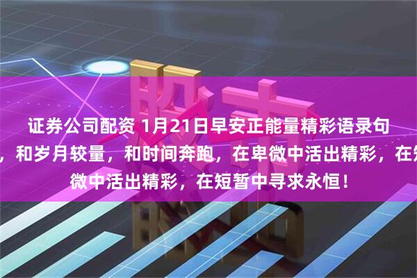 证券公司配资 1月21日早安正能量精彩语录句子：我们要做的，和岁月较量，和时间奔跑，在卑微中活出精彩，在短暂中寻求永恒！
