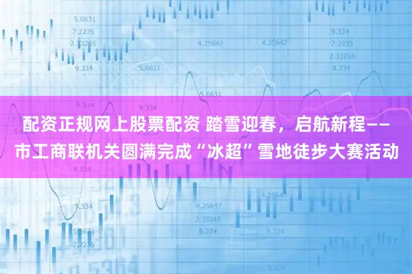 配资正规网上股票配资 踏雪迎春，启航新程——市工商联机关圆满完成“冰超”雪地徒步大赛活动