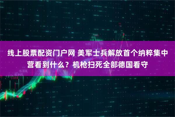 线上股票配资门户网 美军士兵解放首个纳粹集中营看到什么？机枪扫死全部德国看守