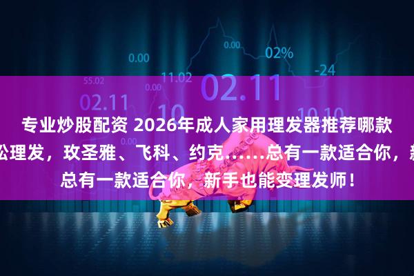 专业炒股配资 2026年成人家用理发器推荐哪款？精选9款在家轻松理发，玫圣雅、飞科、约克……总有一款适合你，新手也能变理发师！