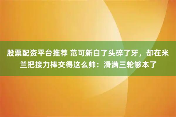 股票配资平台推荐 范可新白了头碎了牙,却在米兰把接力棒交得这么帅:滑满三轮够本了