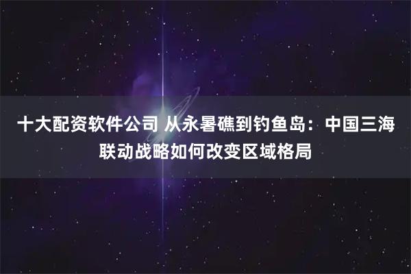 十大配资软件公司 从永暑礁到钓鱼岛：中国三海联动战略如何改变区域格局