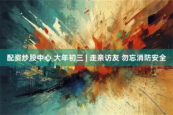 配资炒股中心 大年初三 | 走亲访友 勿忘消防安全