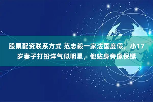 股票配资联系方式 范志毅一家法国度假,小17岁妻子打扮洋气似明星,他站身旁像保镖
