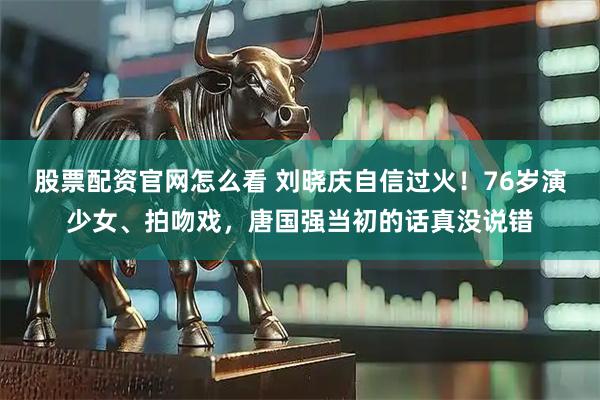 股票配资官网怎么看 刘晓庆自信过火!76岁演少女、拍吻戏,唐国强当初的话真没说错