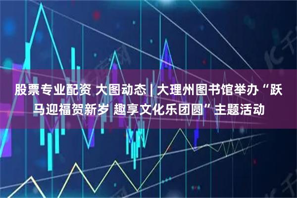 股票专业配资 大图动态 | 大理州图书馆举办“跃马迎福贺新岁 趣享文化乐团圆”主题活动