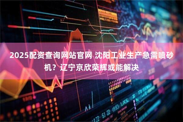 2025配资查询网站官网 沈阳工业生产急需喷砂机？辽宁京欣荣辉或能解决