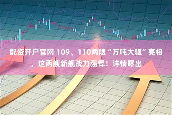 配资开户官网 109、110两艘“万吨大驱”亮相，这两艘新舰战力强悍！详情曝出