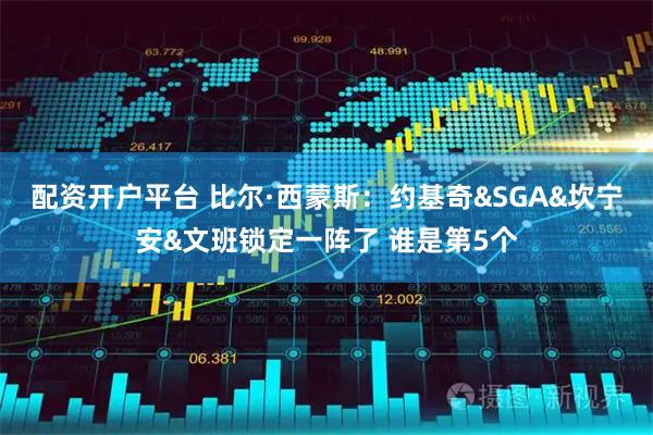 配资开户平台 比尔·西蒙斯：约基奇&SGA&坎宁安&文班锁定一阵了 谁是第5个