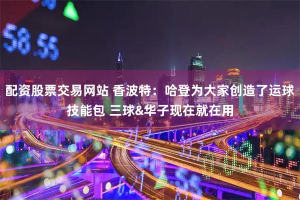 配资股票交易网站 香波特：哈登为大家创造了运球技能包 三球&华子现在就在用