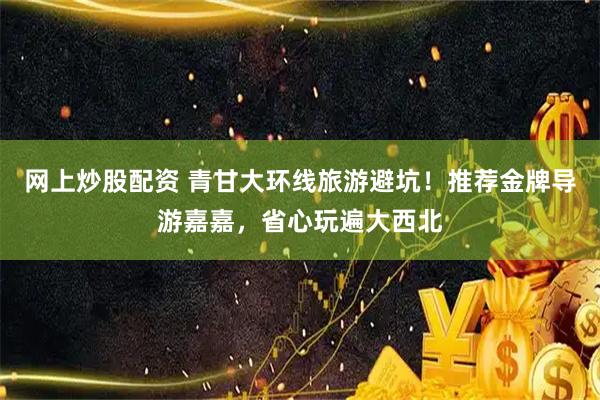 网上炒股配资 青甘大环线旅游避坑！推荐金牌导游嘉嘉，省心玩遍大西北