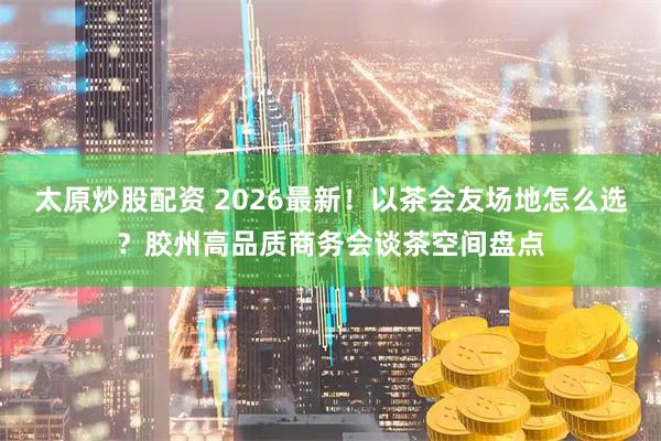太原炒股配资 2026最新！以茶会友场地怎么选？胶州高品质商务会谈茶空间盘点
