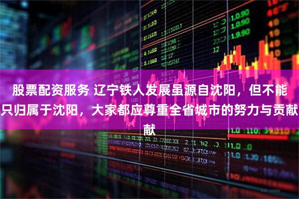股票配资服务 辽宁铁人发展虽源自沈阳，但不能只归属于沈阳，大家都应尊重全省城市的努力与贡献