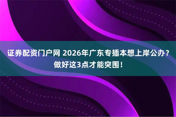 证券配资门户网 2026年广东专插本想上岸公办？做好这3点才能突围！