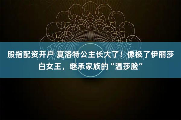 股指配资开户 夏洛特公主长大了！像极了伊丽莎白女王，继承家族的“温莎脸”