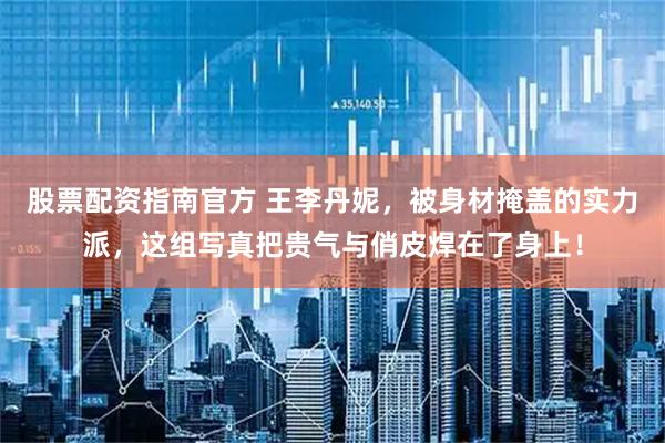 股票配资指南官方 王李丹妮，被身材掩盖的实力派，这组写真把贵气与俏皮焊在了身上！