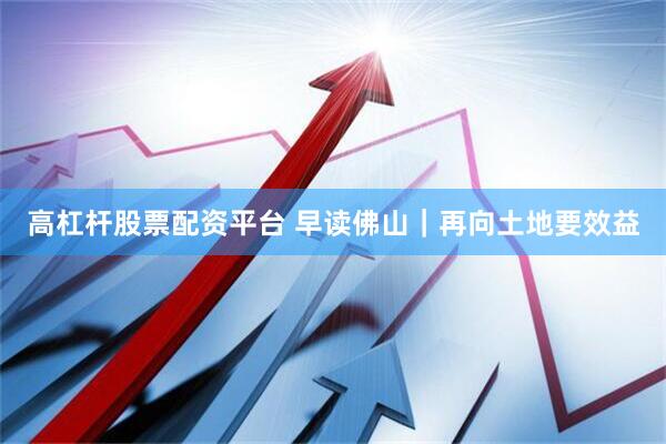 高杠杆股票配资平台 早读佛山｜再向土地要效益