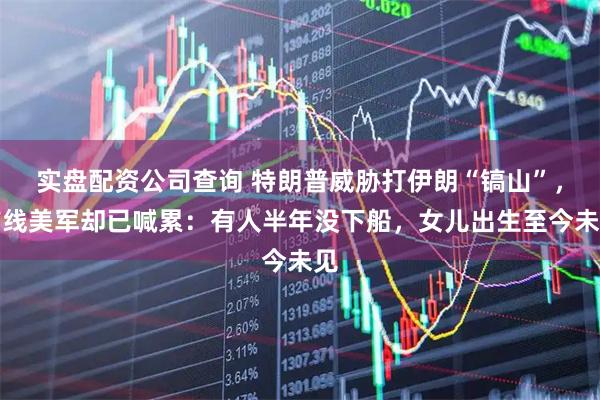 实盘配资公司查询 特朗普威胁打伊朗“镐山”，前线美军却已喊累：有人半年没下船，女儿出生至今未见