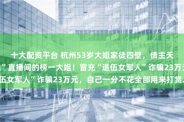 十大配资平台 杭州53岁大姐家徒四壁，债主天天上门，却是“小鲜肉”直播间的榜一大姐！冒充“退伍女军人”诈骗23万元，自己一分不花全部用来打赏……