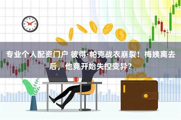 专业个人配资门户 彼得·帕克战衣崩裂！梅姨离去后，他竟开始失控变异？