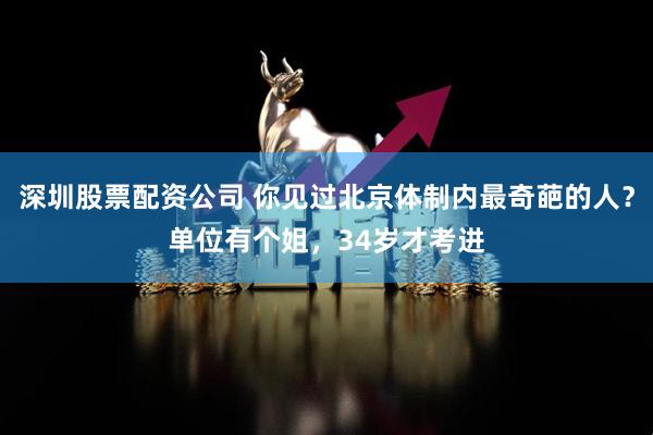 深圳股票配资公司 你见过北京体制内最奇葩的人？单位有个姐，34岁才考进