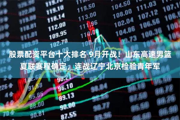 股票配资平台十大排名 9月开战！山东高速男篮夏联赛程确定，连战辽宁北京检验青年军